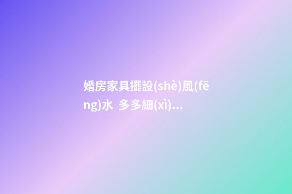 婚房家具擺設(shè)風(fēng)水  多多細(xì)心幸福生活